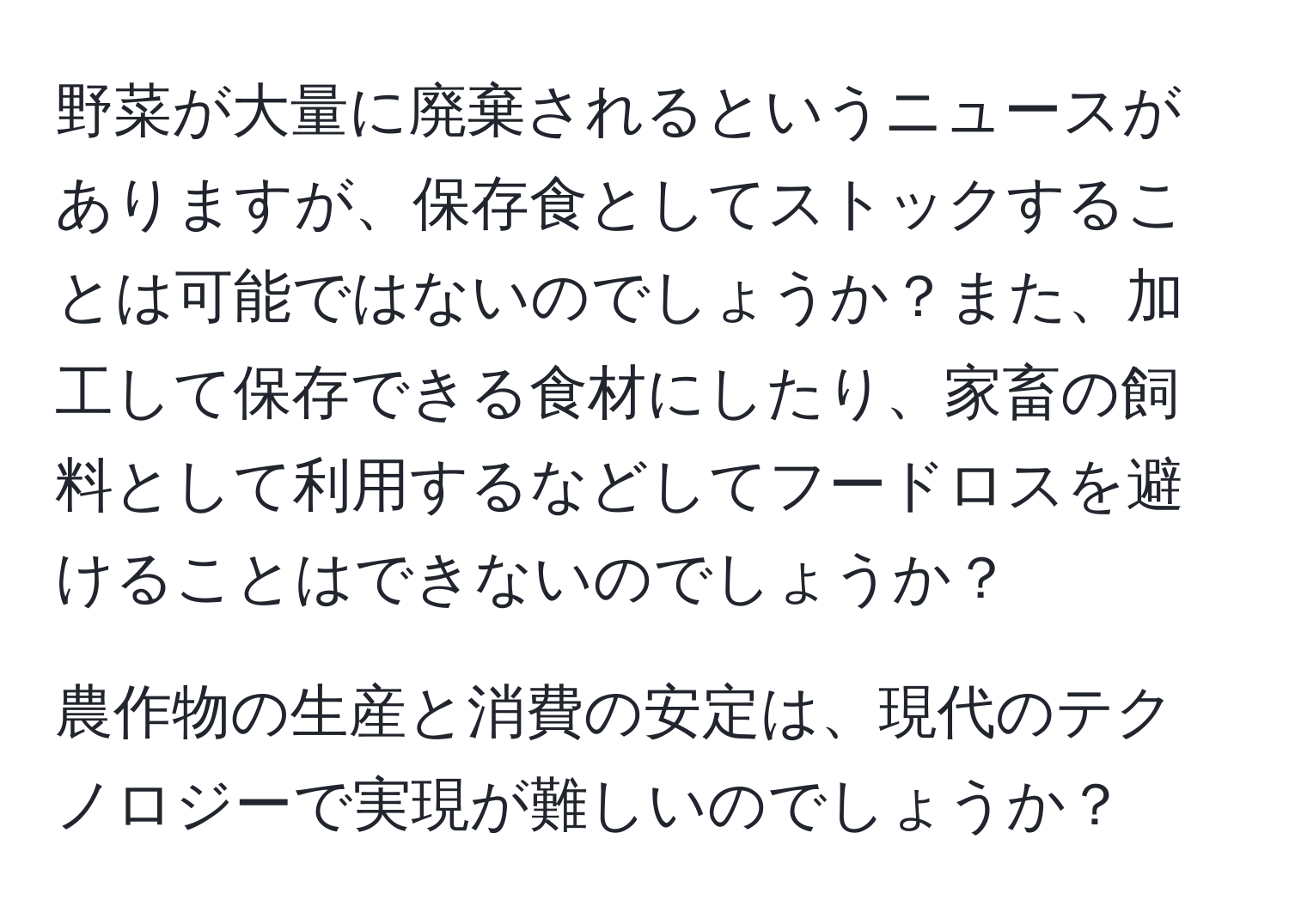 野菜が大量に廃棄されるというニュースがありますが、保存食としてストックすることは可能ではないのでしょうか？また、加工して保存できる食材にしたり、家畜の飼料として利用するなどしてフードロスを避けることはできないのでしょうか？

農作物の生産と消費の安定は、現代のテクノロジーで実現が難しいのでしょうか？