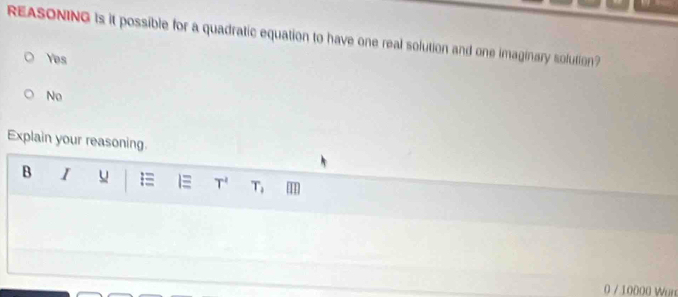 REASONING is it possible for a quadratic equation to have one real solution and one imaginary solution?
Yes
No
Explain your reasoning.
B I u = 1 T^2 T_2
0 / 10000 Wor