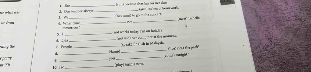 She _(run) because she's late for her class. 
ear what was 2. Our teacher always_ (give) us lots of homework 
3. We _(not want) to go to the concert. 
ate from 4. What time_ 
you_ (meet) Isabelle 
tomorrow? 
5. I _(not work) today. I'm on holiday. 
6. Lyla_ (not use) her computer at the moment. 
rding the 7. People _(speak) English in Malaysia. 
8. _Hamid _(live) near the park? 
y pretty. you 
ut if it __(come) tonight? 
9. 
10. He _(play) tennis now.