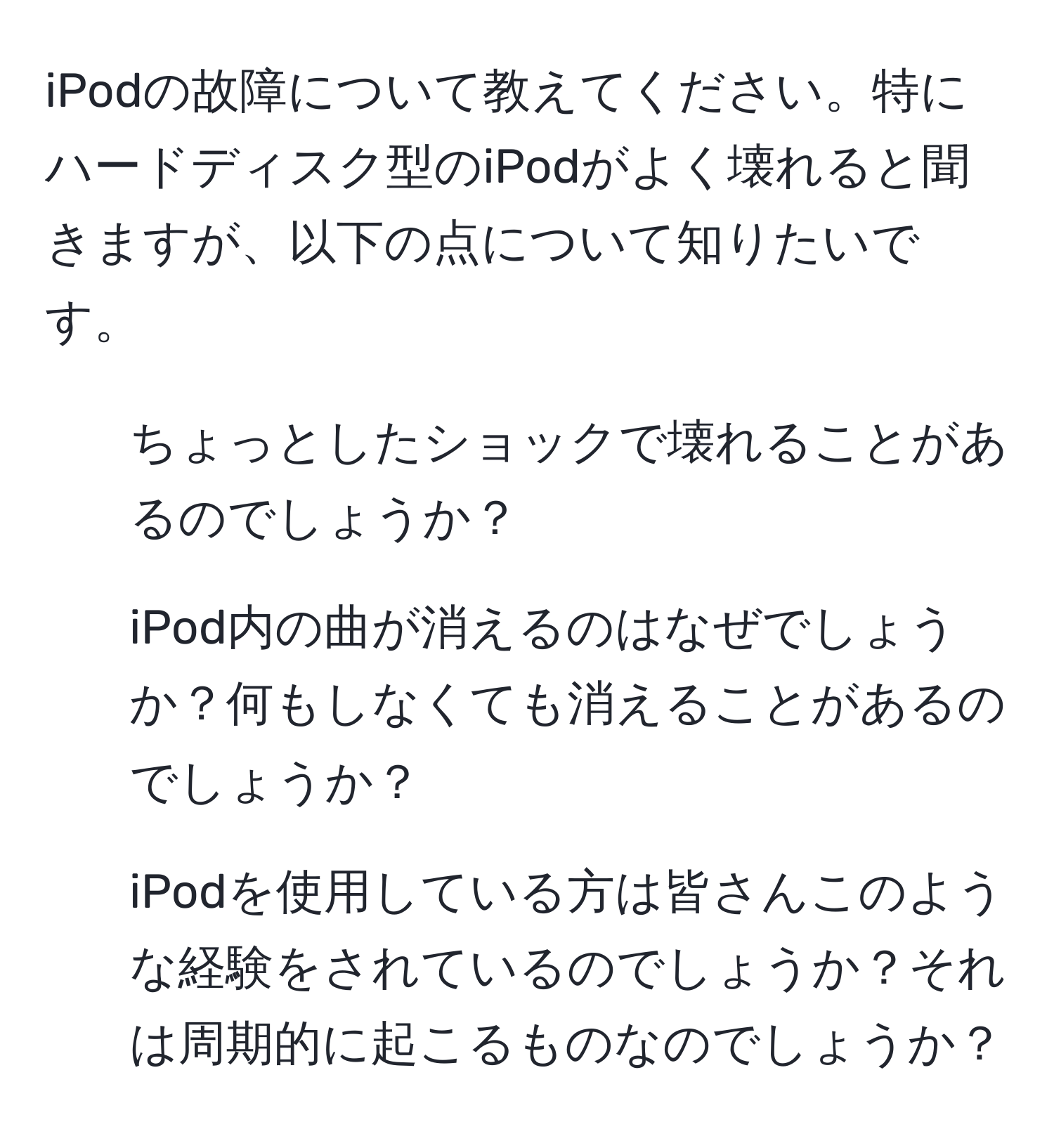 iPodの故障について教えてください。特にハードディスク型のiPodがよく壊れると聞きますが、以下の点について知りたいです。  
1. ちょっとしたショックで壊れることがあるのでしょうか？  
2. iPod内の曲が消えるのはなぜでしょうか？何もしなくても消えることがあるのでしょうか？  
3. iPodを使用している方は皆さんこのような経験をされているのでしょうか？それは周期的に起こるものなのでしょうか？