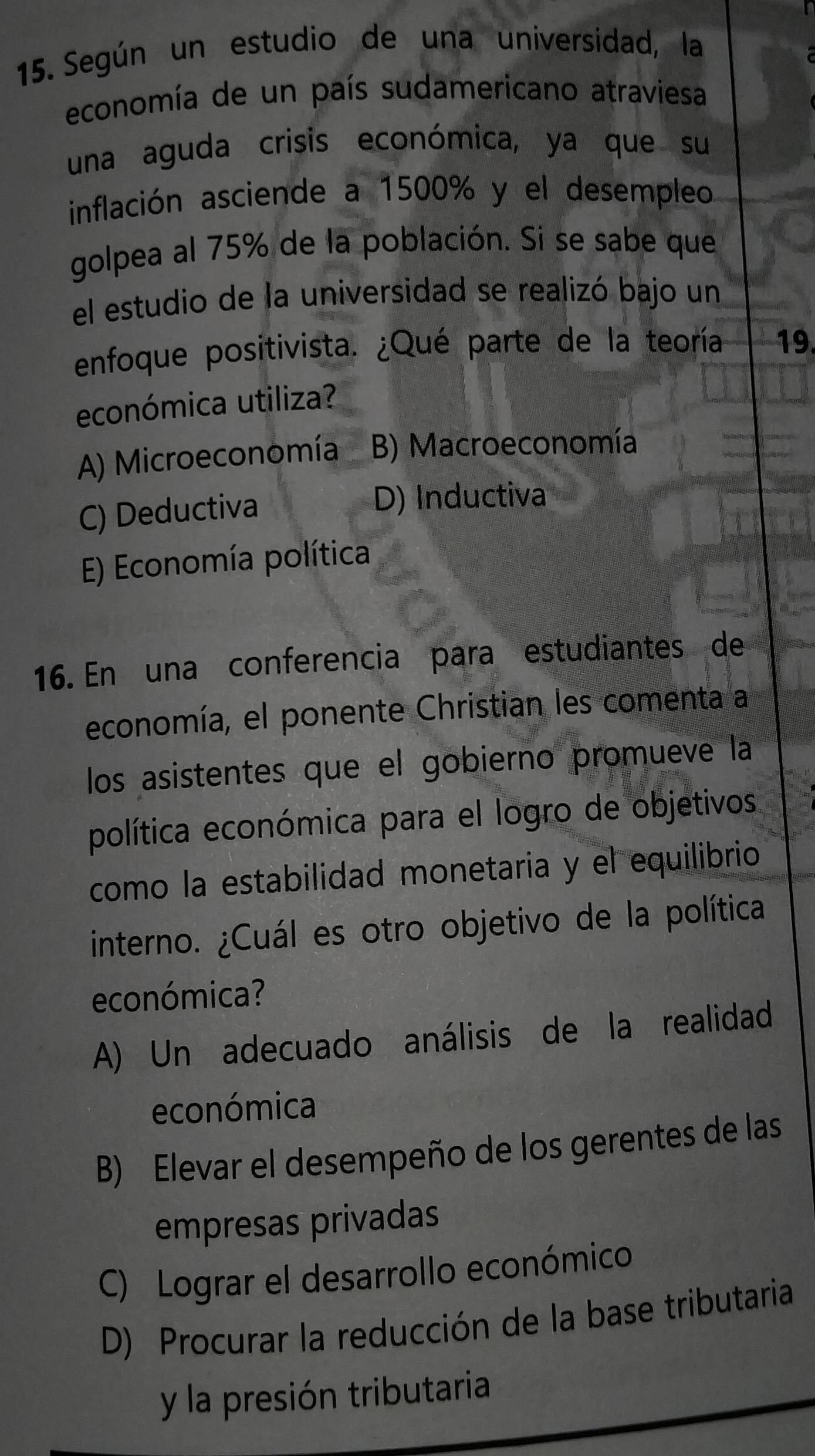 Según un estudio de una universidad, la
economía de un país sudamericano atraviesa
una aguda crisis económica, ya que su
inflación asciende a 1500% y el desempleo
golpea al 75% de la población. Si se sabe que
el estudio de la universidad se realizó bajo un
enfoque positivista. ¿Qué parte de la teoría 19.
económica utiliza?
A) Microeconomía B) Macroeconomía
C) Deductiva
D) Inductiva
E) Economía política
16. En una conferencia para estudiantes de
economía, el ponente Christian les comenta a
los asistentes que el gobierno promueve la
política económica para el logro de objetivos
como la estabilidad monetaria y el equilibrio
interno. ¿Cuál es otro objetivo de la política
económica?
A) Un adecuado análisis de la realidad
económica
B) Elevar el desempeño de los gerentes de las
empresas privadas
C) Lograr el desarrollo económico
D) Procurar la reducción de la base tributaria
y la presión tributaria