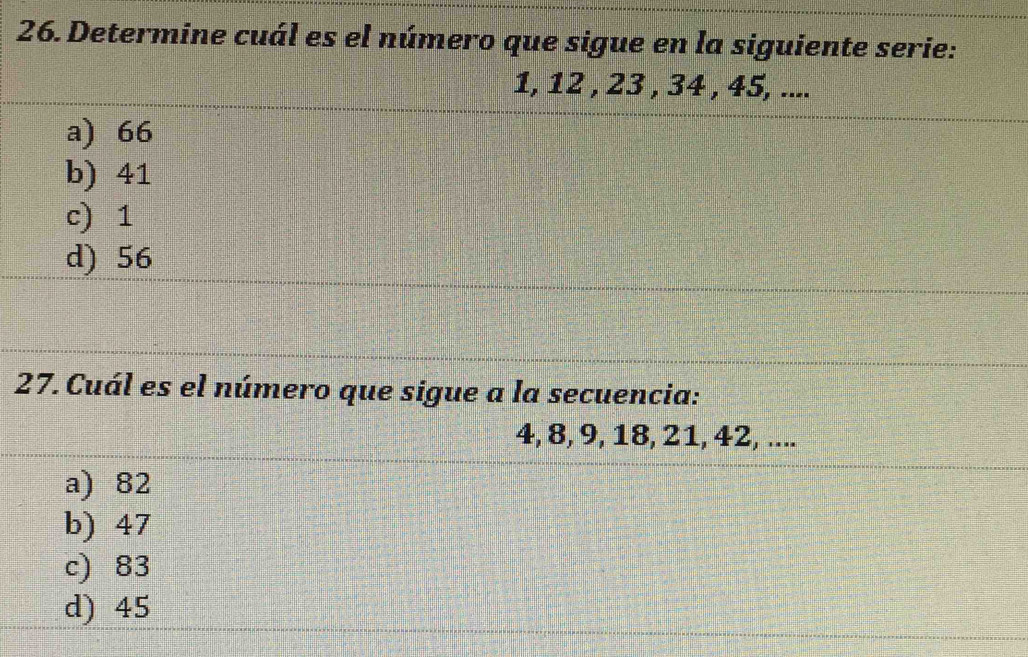 Determine cuál es el número que sigue en la siguiente serie:
1, 12 , 23 , 34 , 45, ....
a) 66
b) 41
c) 1
d) 56
27.Cuál es el número que sigue a la secuencia:
4, 8, 9, 18, 21, 42, ....
a) 82
b) 47
c) 83
d) 45