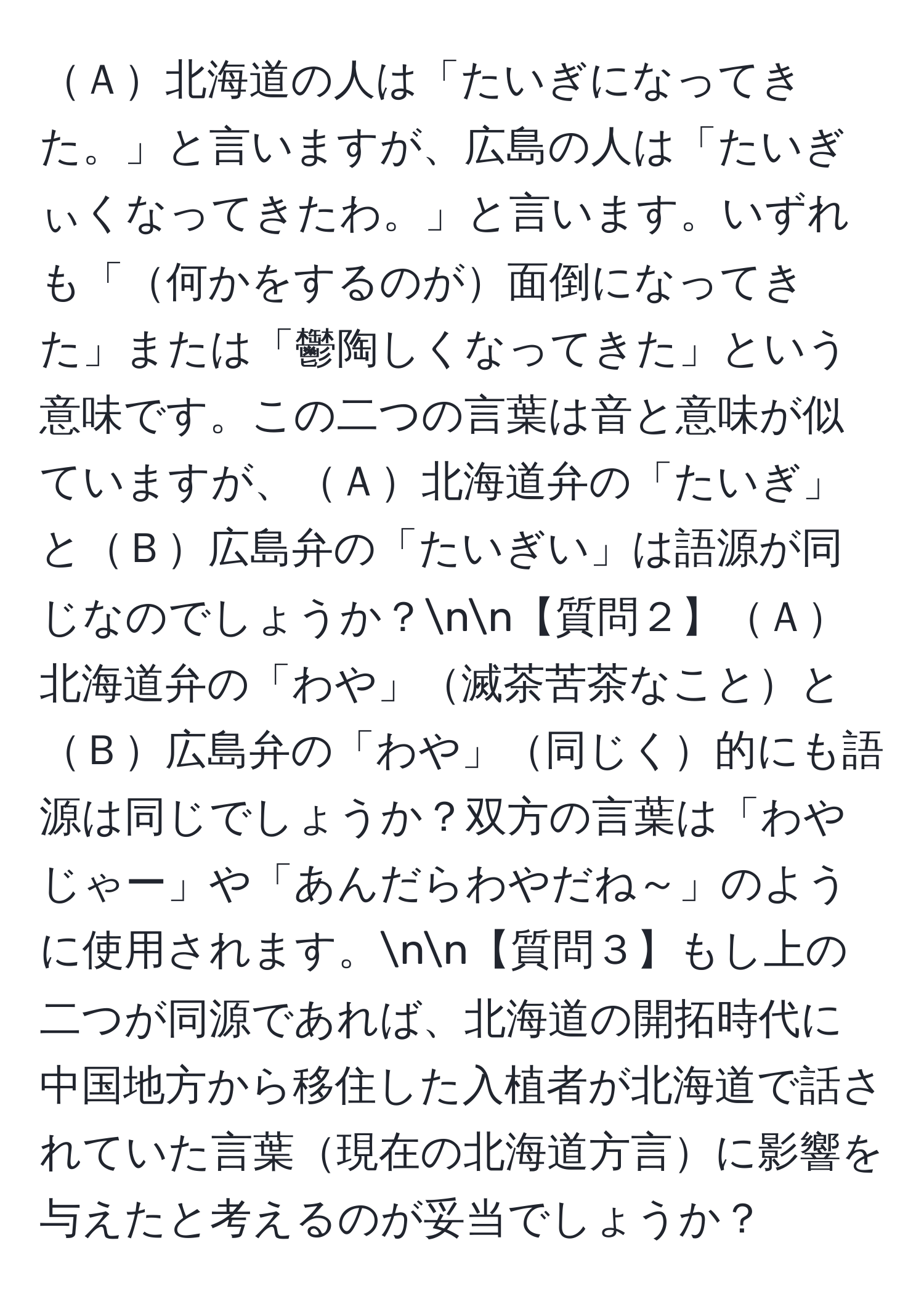 Ａ北海道の人は「たいぎになってきた。」と言いますが、広島の人は「たいぎぃくなってきたわ。」と言います。いずれも「何かをするのが面倒になってきた」または「鬱陶しくなってきた」という意味です。この二つの言葉は音と意味が似ていますが、Ａ北海道弁の「たいぎ」とＢ広島弁の「たいぎい」は語源が同じなのでしょうか？nn【質問２】Ａ北海道弁の「わや」滅茶苦茶なこととＢ広島弁の「わや」同じく的にも語源は同じでしょうか？双方の言葉は「わやじゃー」や「あんだらわやだね～」のように使用されます。nn【質問３】もし上の二つが同源であれば、北海道の開拓時代に中国地方から移住した入植者が北海道で話されていた言葉現在の北海道方言に影響を与えたと考えるのが妥当でしょうか？