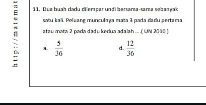 Dua buah dadu dilempar undi bersama-sama sebanyak
satu kali. Peluang munculnya mata 3 pada dadu pertama
a,  5/36   12/36 
atau mata 2 pada dadu kedua adalah ....( UN 2010 )
d.