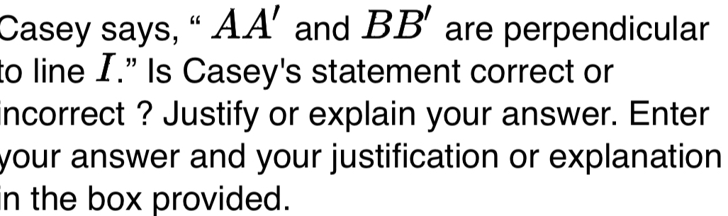 Casey says, “ A. A' and BB' are perpendicular 
to line I." Is Casey's statement correct or 
incorrect ? Justify or explain your answer. Enter 
your answer and your justification or explanation 
n the box provided.