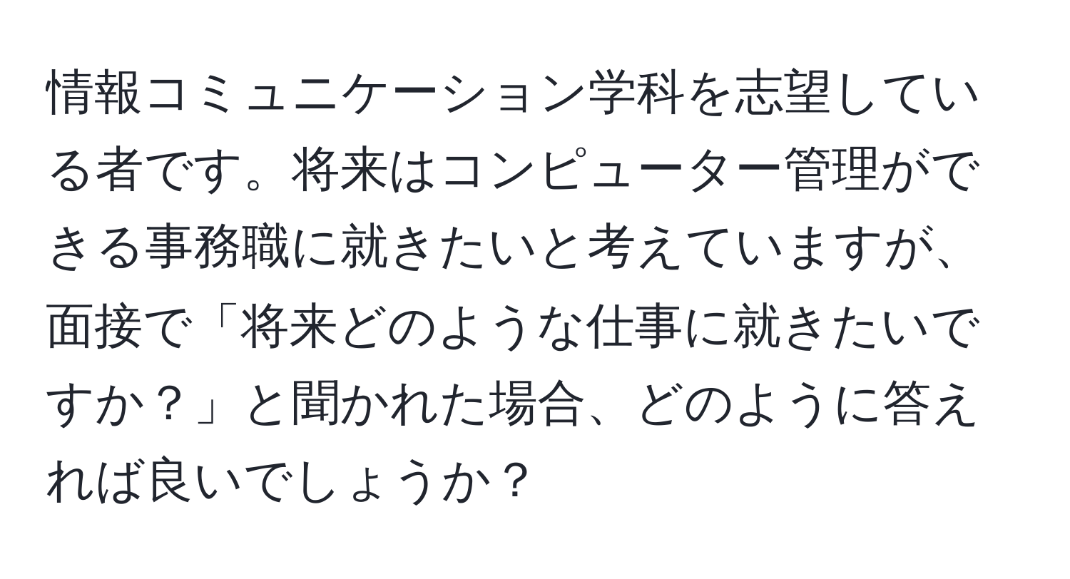 情報コミュニケーション学科を志望している者です。将来はコンピューター管理ができる事務職に就きたいと考えていますが、面接で「将来どのような仕事に就きたいですか？」と聞かれた場合、どのように答えれば良いでしょうか？