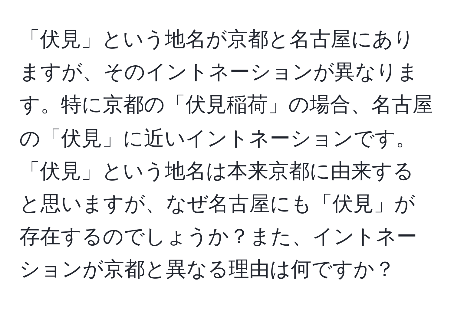 「伏見」という地名が京都と名古屋にありますが、そのイントネーションが異なります。特に京都の「伏見稲荷」の場合、名古屋の「伏見」に近いイントネーションです。「伏見」という地名は本来京都に由来すると思いますが、なぜ名古屋にも「伏見」が存在するのでしょうか？また、イントネーションが京都と異なる理由は何ですか？