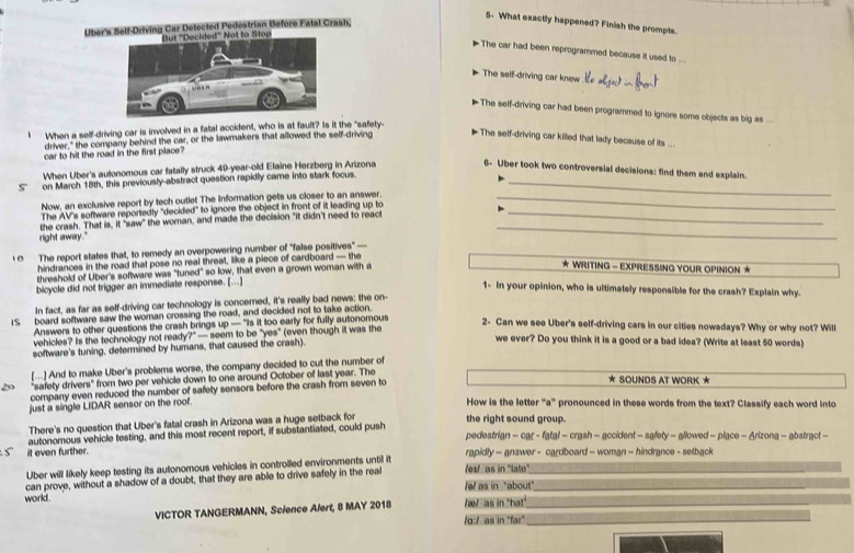 5- What exactly happened? Finish the prompts.
Über's Self-Driving Car Detected Pedestrian Before Fatal Crash,
ed''' Not to Stop
The car had been reprogrammed because it used to ...
The self-driving car knew
The self-driving car had been programmed to ignore some objects as big as ..
I When a self-driving car is involved in a fatal accident, who is at fault? Is it the "safety
driver," the company behind the car, or the lawmakers that allowed the self-driving
The self-driving car killed that lady because of its ...
car to hit the road in the first place?
When Uber's autonomous car fatally struck 49-year-old Elaine Herzberg in Arizona 6- Uber took two controversial decisions: find them and explain.
S'' on March 18th, this previously-abstract question rapidly came into stark focus._
Now, an exclusive report by tech outlet The Information gets us closer to an answer._
_
the crash. That is, it "saw" The AV's software reportedly "decided" to ignore the object in front of it leading up to_
" the woman, and made the decision "it didn't need to react
right away."
0 The report states that, to remedy an overpowering number of "false positives" 
hindrances in the road that pose no real threat, like a piece of cardboard — the
threshold of Uber's software was "tuned" so low, that even a grown woman with a
WRITING - EXPRESSING YOUR OPINION ★
bicycle did not trigger an immediate response. [...]
1- In your opinion, who is ultimately responsible for the crash? Explain why.
In fact, as far as self-driving car technology is concerned, it's really bad news; the on-
IS board software saw the woman crossing the road, and decided not to take action.
Answers to other questions the crash brings up — "Is it too early for fully autonomous
2- Can we see Uber's self-driving cars in our cities nowadays? Why or why not? Will
vehicles? Is the technology not ready?" — seem to be "yes" (even though it was the
software's tuning, determined by humans, that caused the crash).
we ever? Do you think it is a good or a bad idea? (Write at least 50 words)
[...] And to make Uber's problems worse, the company decided to cut the number of
"safety drivers" from two per vehicle down to one around October of last year. The * SOUNDS AT WORK ★
company even reduced the number of safety sensors before the crash from seven to
just a single LIDAR sensor on the roof.
How is the letter ''a'' pronounced in these words from the text? Classify each word into
There's no question that Uber's fatal crash in Arizona was a huge setback for the right sound group.
pedestrian - car - fatal - crash - accident - safety - allowed - place - Arizona - abstract -
_
it even further. autonomous vehicle testing, and this most recent report, if substantiated, could push
rapidly - answer - cardboard - woman - hindrance - setback
Uber will likely keep testing its autonomous vehicles in controlled environments untill it /ex/ as in 'lato"
world . can prove, without a shadow of a doubt, that they are able to drive safely in the real__
fef as in "about"
_
VICTOR TANGERMANN, Science Alert, 8 MAY 2018 /æ/  as in "hat"_
/o:/ as in "far"_