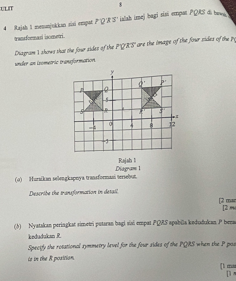 ULIT 8 
4 Rajah 1 menunjukkan sisi empat P'Q'R'S' ialah imej bagi sisi empat PQRS di bawah 
transformasi isometri. 
Diagram 1 shows that the four sides of the P'Q'R'S' are the image of the four sides of the 
under an isometric transformation.
y
_ Q' P'
P 2
5
S R
R' S'
x
-4
0 4 8 12
-5
Rajah 1 
Diagram 1 
(a) Huraikan selengkapnya transformasi tersebut. 
Describe the transformation in detail. 
[2 mar 
[2 m 
(b) Nyatakan peringkat simetri putaran bagi sisi empat PQRS apabila kedudukan P bera 
kedudukan R. 
Specify the rotational symmetry level for the four sides of the PQRS when the P pos 
is in the R position. 
[1 mar 
[l n