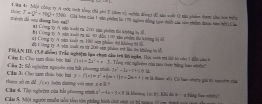 (2,+∞)、
Câu 4: Một công ty A ước tính tổng chi phí T (đơn vị: nghin đồng) để sản xuất Q sản phẩm được cho bởi biểu
thức T=Q^2+30Q+3300. Giá bán của 1 sản phẩm là 170 nghìn đồng (giả thiết các sản phẩm được bán hết).Các
mệnh đề sau đúng hay sai?
a) Công ty A sản xuất ra 210 sản phẩm thì không bị lỗ.
b) Công ty A sản xuất ra từ 30 đến 110 sản phẩm thì không bị lỗ.
c) Công ty A sản xuất ra 100 sản phẩm thì không bị lỗ.
d) Công ty A sản xuất ra từ 200 sản phẩm trở lên thi không bị lỗ.
PHÀN III. (3,0 điểm) Trắc nghiệm lựa chọn câu trả lời ngắn. Học sinh trá lời từ câu 1 đến cầu 6
Câu 1: Cho tam thức bậc hai f(x)=2x^2+x-3. Tổng các nghiệm của tam thức bằng bao nhiều?
* Câu 2: Số nghiệm nguyên của bắt phương trình 2x^2-3x-15≤ 0 lià
Câu 3: Cho tam thức bậc hai y=f(x)=x^2+(m+1)x+2m+3 ( m là tham số). Có bao nhiêu giá trị nguyên của
tham số m đề f(x) luôn dương với mọi x∈ R ?
Câu 4. Tập nghiệm của bắt phương trình x^2-4x+3<0</tex> là khoảng (a;b). Khi đô b - a băng bao nhíều
Câu 5. Một người muồn uốn tấm tôn phẳng hình chữ nhật có bẻ ngang 32 cm, thình một rình