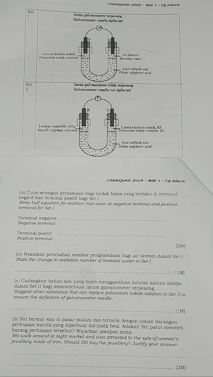 ChemQuest 2024 - Bab 1-C? Adura 
Set Jarum galvanometer terpesong 
I 
Galvanometer needle deflected 
Larutan Kaliūm iodidā Air bromin 
Potassin jodide solution Bromine water 
Asid sulfurik cair 
Dilute sulphuric acid 
Set Jarum galvanometer tidak terpesong 
Galvanometer needle not deflected 
R S 
Larutan ferum(II) sulfa Larutan kalium iodida, KI 
IronI sulphate solution Potassium iodide solution, KI 
Asid sulfurik cair 
Dilute sulphuric aci 
ChemQuest 2024 - Bab -c g Adura 
(iii) Tulis setengah persamaan bagi tindak balas yang berlaku di terminal 
negatif dan terminal positif bagi Set I 
Write half equation for reaction that occur at negative terminal and positive 
terminal for Set I. 
Terminal negative :_ 
Negative terminal 
Terminal positif_ 
Positive terminal 
[2M] 
(iv) Nyatakan perubahan nombor pengoksidaan bagi air bromin dalam Set I 
State the change in oxidation number of bromine water in Set I. 
_ 
[1M] 
(v) Cadangkan bahan lain yang boleh menggantikan larutan kalium iodida 
dalam Set II bagi membolehkan jarum galvanometer terpesong. 
Suggest other substance that can replace potassium iodide solution in Set II to 
ensure the deflection of galvanometer needle. 
_ 
[1M] 
(b) Siti bersiar-siar di pasar malam dan tertarik dengan jualan barangan 
perhiasan wanita yang diperbuat daripada besi. Adakah Siti patut membeli 
barang perhiasan tersebut? Wajarkan jawapan anda. 
Siti walk around at night market and was attracted to the sale of women's 
jewellery made of iron. Should Siti buy the jewellery? Justify your answer. 
_ 
_ 
[2M]