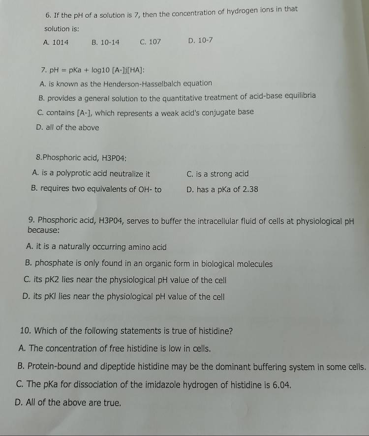 If the pH of a solution is 7, then the concentration of hydrogen ions in that
solution is:
A. 1014 B. 10-14 C. 107 D. 10-7
7. pH=pKa+log 10[A-]j[HA] :
A. is known as the Henderson-Hasselbalch equation
B. provides a general solution to the quantitative treatment of acid-base equilibria
C. contains [A-] , which represents a weak acid's conjugate base
D. all of the above
8.Phosphoric acid, H3P04:
A. is a polyprotic acid neutralize it C. is a strong acid
B. requires two equivalents of OH- to D. has a pKa of 2.38
9. Phosphoric acid, H3P04, serves to buffer the intracellular fluid of cells at physiological pH
because:
A. it is a naturally occurring amino acid
B. phosphate is only found in an organic form in biological molecules
C. its pK2 lies near the physiological pH value of the cell
D. its pKI lies near the physiological pH value of the cell
10. Which of the following statements is true of histidine?
A. The concentration of free histidine is low in cells.
B. Protein-bound and dipeptide histidine may be the dominant buffering system in some cells.
C. The pKa for dissociation of the imidazole hydrogen of histidine is 6.04.
D. All of the above are true.