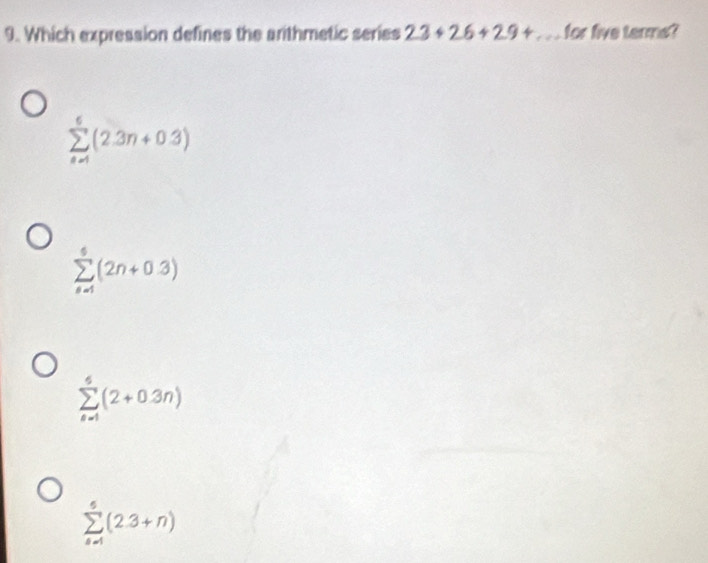 Which expression defines the arithmetic series 23+26+29+... for five terms?
sumlimits _(n=1)^6(2.3n+0.3)
sumlimits _(n=1)^6(2n+0.3)
sumlimits _(n=1)^5(2+0.3n)
sumlimits _(n=1)^5(2.3+n)