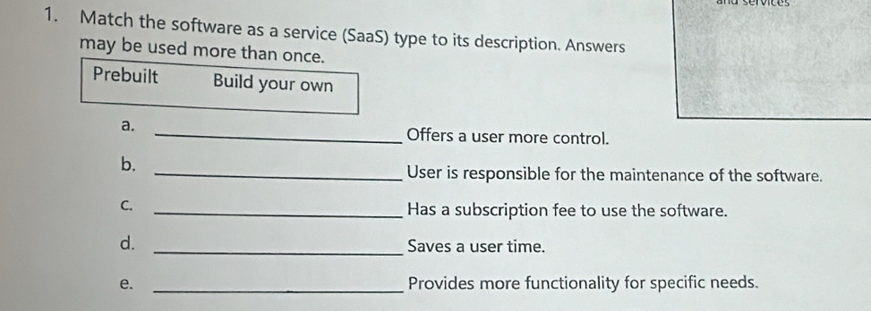 Match the software as a service (SaaS) type to its description. Answers 
may be used more than once. 
Prebuilt Build your own 
a. _Offers a user more control. 
b. 
_User is responsible for the maintenance of the software. 
C. 
_Has a subscription fee to use the software. 
d._ 
Saves a user time. 
e. _Provides more functionality for specific needs.