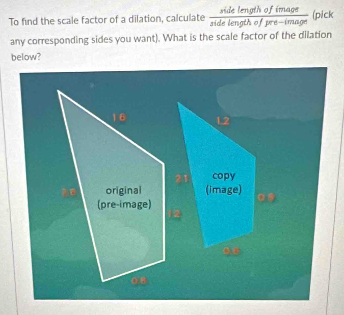 To find the scale factor of a dilation, calculate s tad de length of imaa (pic) 
any corresponding sides you want). What is the scale factor of the dilation 
below?
16
L2
copy 
original (image) 
(pre-image) 
0s
0.8