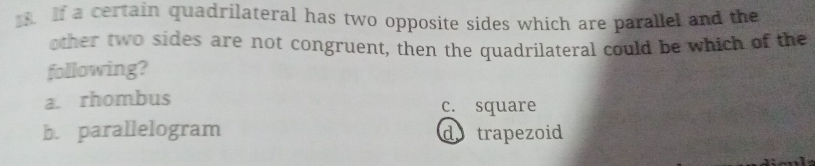 If a certain quadrilateral has two opposite sides which are parallel and the
other two sides are not congruent, then the quadrilateral could be which of the
following?
a. rhombus
c. square
b. parallelogram do trapezoid