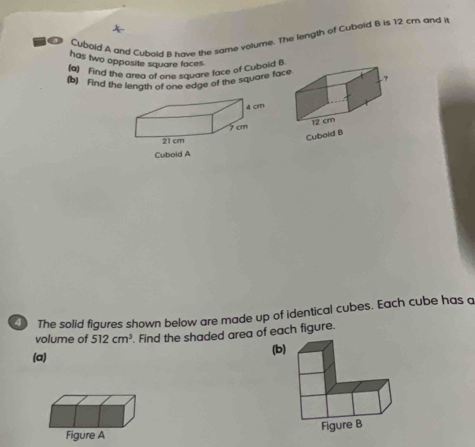 Cuboid A and Cuboid B have the same volume. The length of Cuboid B is 12 cm and it 
has two opposite square faces. 
(a) Find the area of one square face of Cuboid B. 
(b) Find the length of one edge of the square fac 

Cuboid B 
Cuboid A 
The solid figures shown below are made up of identical cubes. Each cube has a 
volume of 512cm^3. Find the shaded area of each figure. 
(a) (b) 
Figure A Figure B