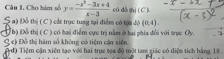 Cho hàm số y= (-x^2-3x+4)/x-3  có đồ thị ( C ).
a) Đồ thị ( C ) cắt trục tung tại điểm có tọa độ (0;4).
b) Đồ thị (C ) có hai điểm cực trị nằm ở hai phía đối với trục Oy.
c) Đồ thị hàm số không có tiệm cận xiên.
d) Tiệm cận xiên tạo với hai trục tọa độ một tam giác có diện tích bằng 18.