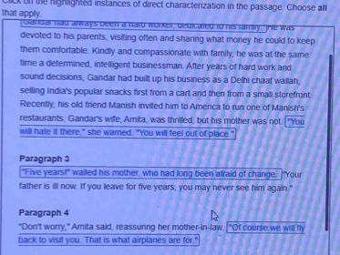 ck on the highlighted instances of direct characterization in the passage. Choose all 
that apply. 
Sandal had always been a hard worker, gedicated to his lamily, The was 
devoted to his parents, visiting often and sharing what money he could to keep 
them comfortable. Kindly and compassionate with family, he was at the same 
time a determined, intelligent businessman. After years of hard work and 
sound decisions, Gandar had built up his business as a Delhi chaat wallah, 
selling India's popular snacks first from a cart and then from a small storefront 
Recently, his old friend Manish invited him to America to run one of Manish's 
restaurants. Gandar's wife, Amita, was thrilled, but his mother was not. "You 
will hate it there," she warned. "You will feel out of place." 
Paragraph 3 
"Five years!" wailed his mother, who had long been afraid of change, "Your 
father is ill now. If you leave for five years, you may never see him again." 
Paragraph 4 
"Don't worry," Amita said, reassuring her mother-in-law. ["Of course we will fly 
back to visit you. That is what airplanes are for."