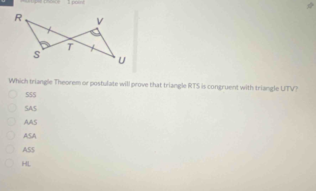 Muitiple choice 1 point
Which triangle Theorem or postulate will prove that triangle RTS is congruent with triangle UTV?
SSS
SAS
AAS
ASA
ASS
HL