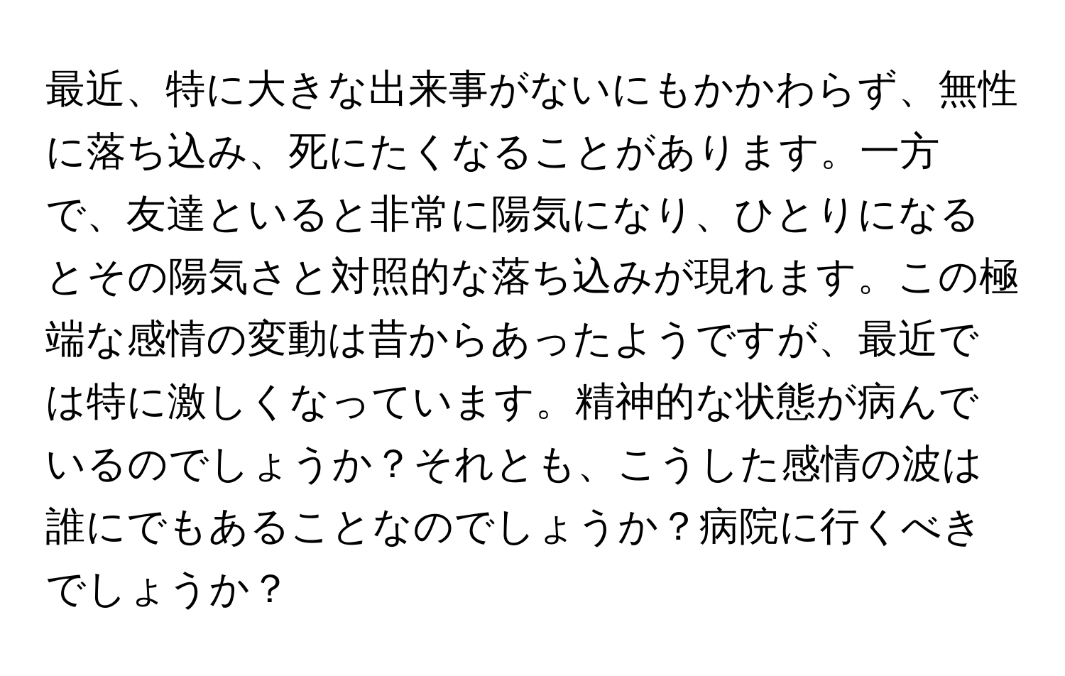 最近、特に大きな出来事がないにもかかわらず、無性に落ち込み、死にたくなることがあります。一方で、友達といると非常に陽気になり、ひとりになるとその陽気さと対照的な落ち込みが現れます。この極端な感情の変動は昔からあったようですが、最近では特に激しくなっています。精神的な状態が病んでいるのでしょうか？それとも、こうした感情の波は誰にでもあることなのでしょうか？病院に行くべきでしょうか？