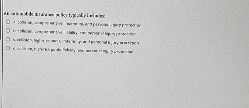 An automobile insurance policy typically includes:
a. collision, comprehensive, indemnity, and personal injury protection
b. collision, comprehensive, liability, and personal injury protection
c. collision, high-risk pools, indemnity, and personal injury protection
d. collision, high-risk pools, liability, and personal injury protection