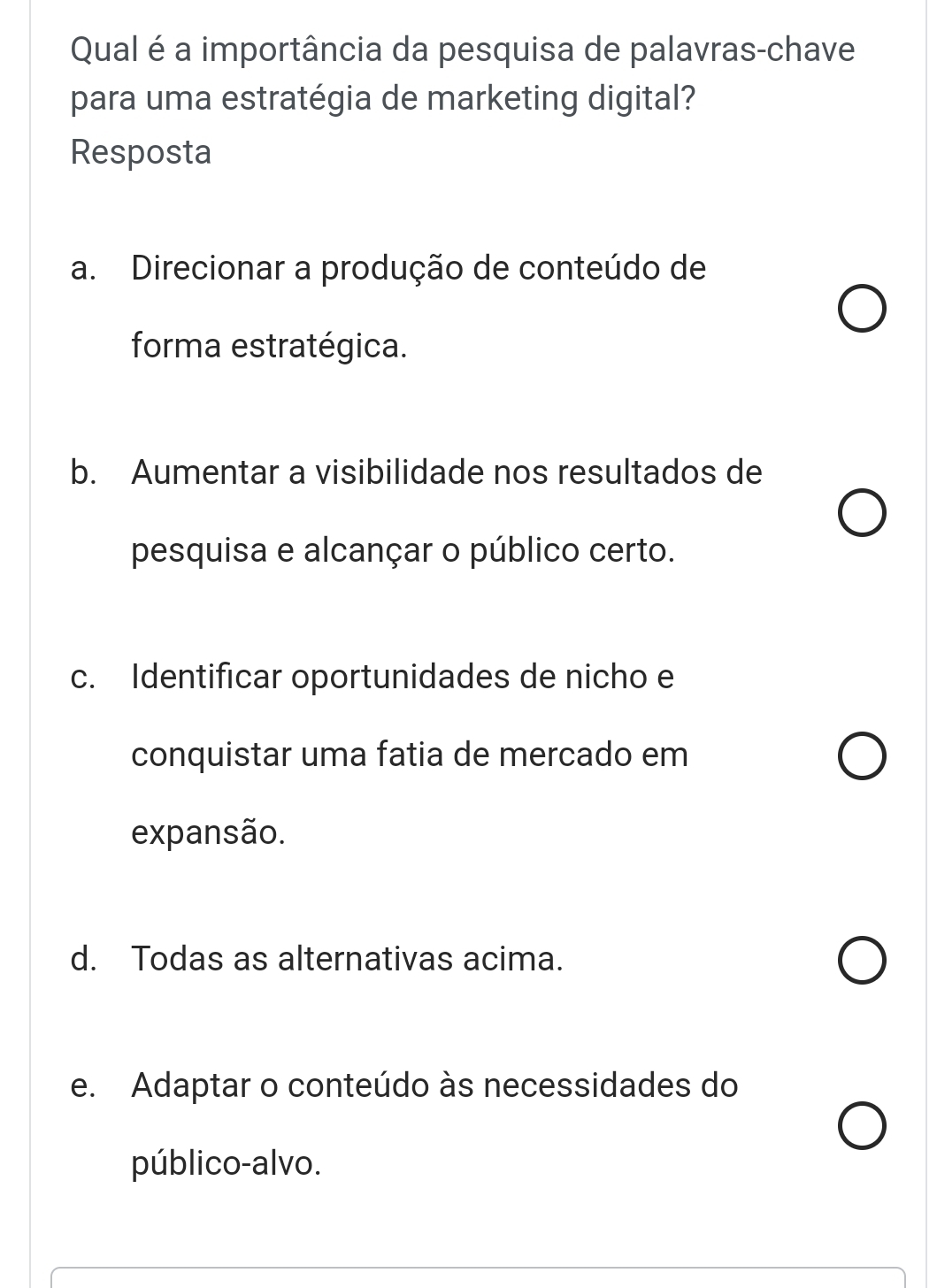 Qual é a importância da pesquisa de palavras-chave
para uma estratégia de marketing digital?
Resposta
a. Direcionar a produção de conteúdo de
forma estratégica.
b. Aumentar a visibilidade nos resultados de
pesquisa e alcançar o público certo.
c. Identificar oportunidades de nicho e
conquistar uma fatia de mercado em
expansão.
d. Todas as alternativas acima.
e. Adaptar o conteúdo às necessidades do
público-alvo.