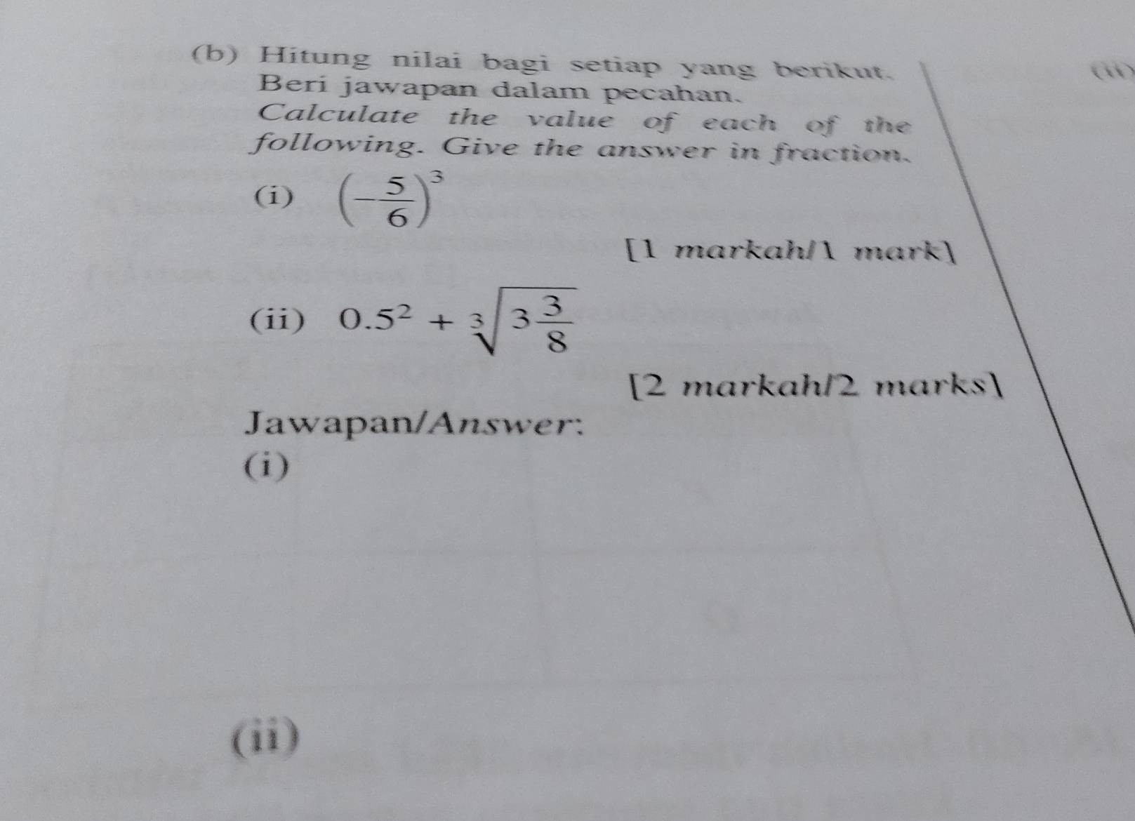 Hitung nilai bagi setiap yang berikut. 
( 
Beri jawapan dalam pecahan. 
Calculate the value of each of the 
following. Give the answer in fraction. 
(i) (- 5/6 )^3
[1 markah/ mark] 
(ii) 0.5^2+sqrt[3](3frac 3)8
[2 markah/2 marks] 
Jawapan/Answer: 
(i) 
(ii)