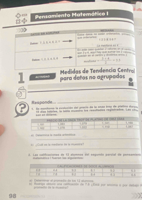 Pensamiento Matemático I
Medid
1 ACTIVIDAD para datos no agrupados
Responde...
_
P 1. Se monitorea la evolución del precio de la onza troy de platino duran
10 días hábiles, la tabla muestra los resultados registrados. Las cifra
son en dólares.
_
a) Determina la media aritmética
b) ¿Cuál es la mediana de la muestra?
_
2. Las calificaciones de 12 alumnos del segundo parcial de pensamient
matemático I fueron las siguientes:
a) Determinar el promedio de los 12 alumnos.
b) Rodrigo obtuvo una calificación de 7.6 ¿Está por encima o por debajo de
promedio de la muestra?
98 PROGSSSóN 13