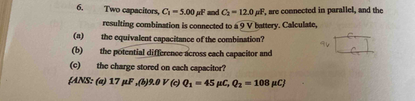 Two capacitors, C_1=5.00mu F and C_2=12.0mu F , are connected in parallel, and the 
resulting combination is connected to a 9 V battery. Calculate, 
(a) the equivalent capacitance of the combination? 
(b) the potential difference across each capacitor and 
(c) the charge stored on each capacitor? 
ANS: (a) 17 μF ,(b) 9.0 ( Q_1=45mu C, Q_2=108mu C