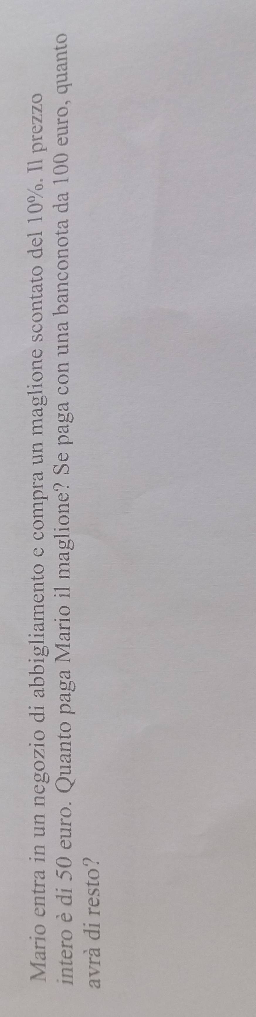 Mario entra in un negozio di abbigliamento e compra un maglione scontato del 10%. Il prezzo 
intero è di 50 euro. Quanto paga Mario il maglione? Se paga con una banconota da 100 euro, quanto 
avrà di resto?