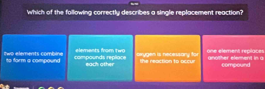 Which of the following correctly describes a single replacement reaction?
elements from two
two elements combine compounds replace oxygen is necessary for one element replaces
to form a compound each other the reaction to occur another element in a
compound