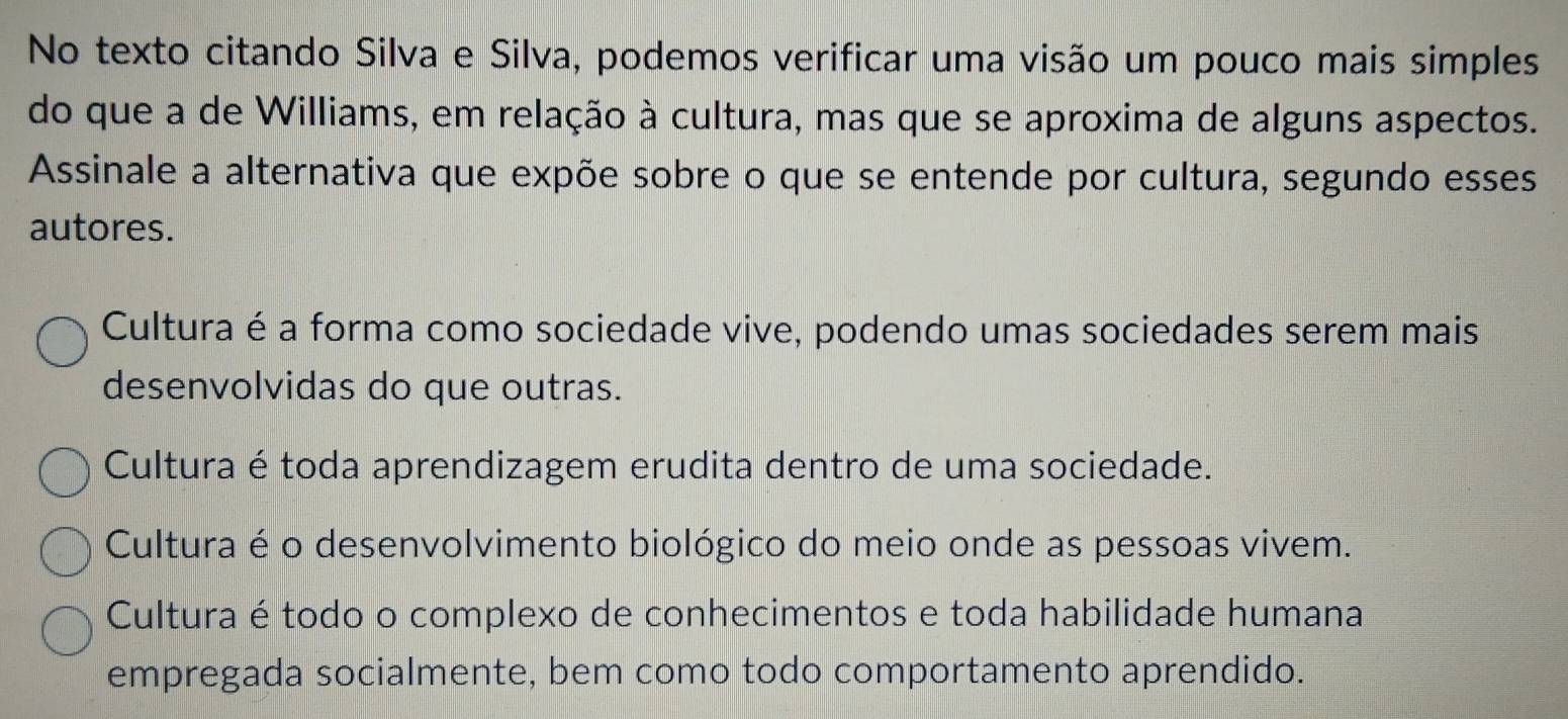 No texto citando Silva e Silva, podemos verificar uma visão um pouco mais simples
do que a de Williams, em relação à cultura, mas que se aproxima de alguns aspectos.
Assinale a alternativa que expõe sobre o que se entende por cultura, segundo esses
autores.
Cultura é a forma como sociedade vive, podendo umas sociedades serem mais
desenvolvidas do que outras.
Cultura é toda aprendizagem erudita dentro de uma sociedade.
Cultura é o desenvolvimento biológico do meio onde as pessoas vivem.
Cultura é todo o complexo de conhecimentos e toda habilidade humana
empregada socialmente, bem como todo comportamento aprendido.