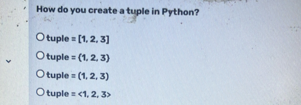 How do you create a tuple in Python?
tuple =[1,2,3]
tuple = 1,2,3
tuple =(1,2,3)
tuple =<1,2,3>