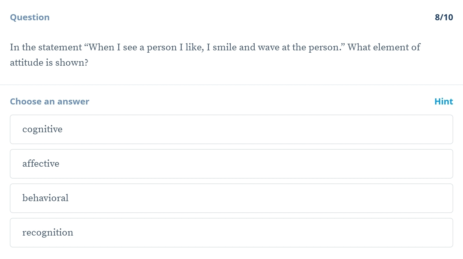 Question 8/10
In the statement “When I see a person I like, I smile and wave at the person.” What element of
attitude is shown?
Choose an answer Hint
cognitive
affective
behavioral
recognition