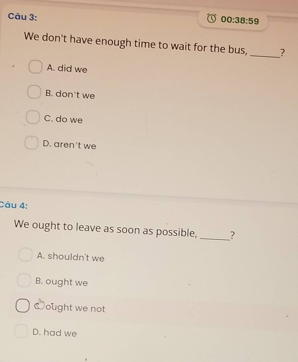 00:38:59 
We don't have enough time to wait for the bus,_
?
A. did we
B. don't we
C. do we
D. aren't we
Câu 4:
We ought to leave as soon as possible,_
?
A. shouldn't we
B. ought we
ought we not
D. had we