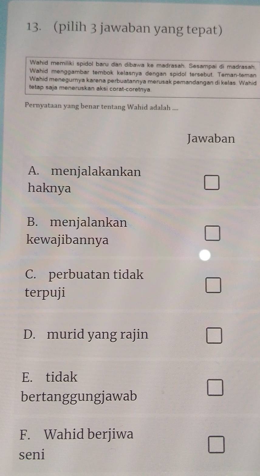 (pilih 3 jawaban yang tepat)
Wahid memiliki spidol baru dan dibawa ke madrasah. Sesampai di madrasah,
Wahid menggambar tembok kelasnya dengan spidol tersebut. Teman-teman
Wahid menegurnya karena perbuatannya merusak pemandangan di kelas. Wahid
tetap saja meneruskan aksi corat-coretnya.
Pernyataan yang benar tentang Wahid adalah ....
Jawaban
A. menjalakankan
haknya
B. menjalankan
kewajibannya
C. perbuatan tidak
terpuji
D. murid yang rajin
E. tidak
bertanggungjawab
F. Wahid berjiwa
seni