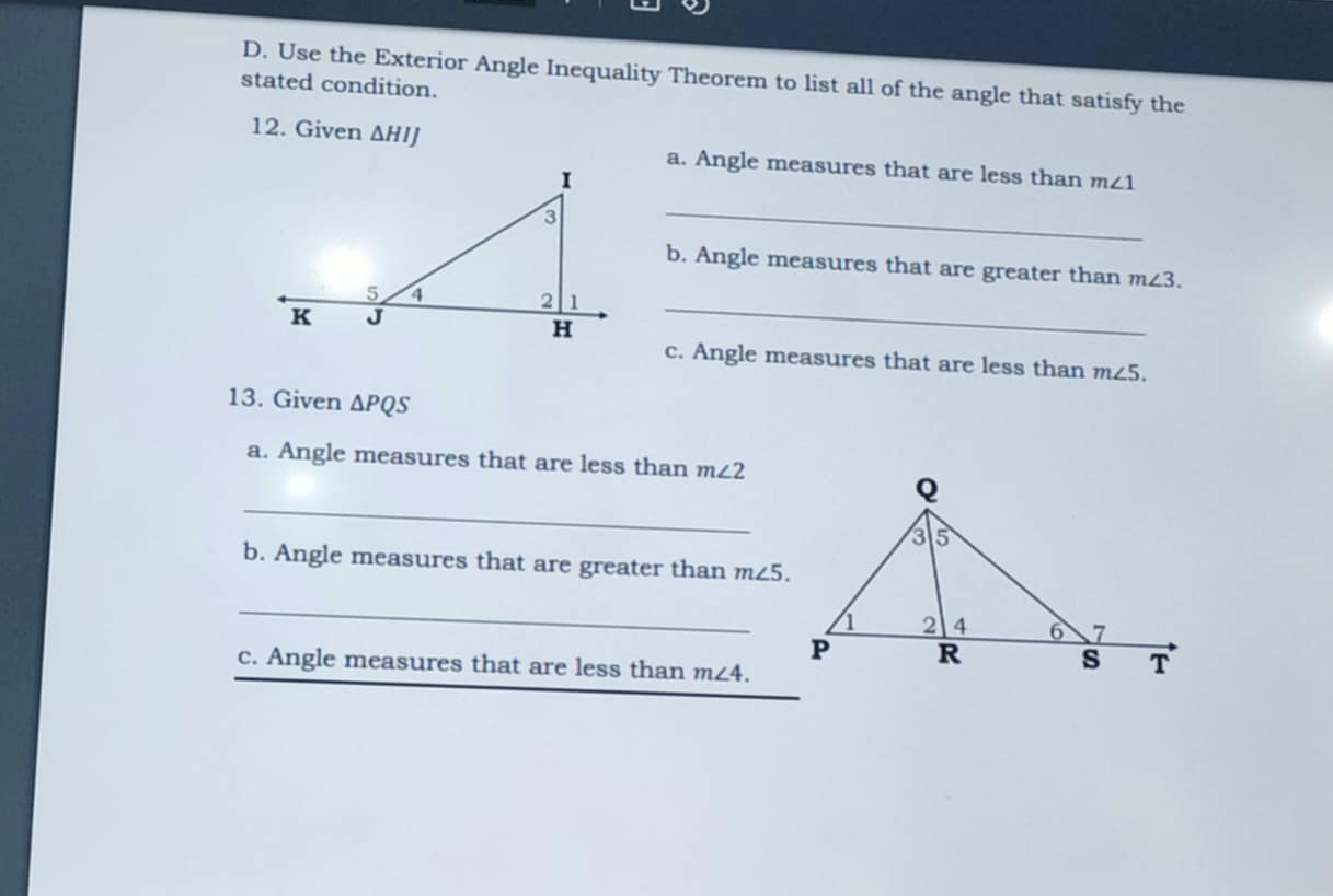 Use the Exterior Angle Inequality Theorem to list all of the angle that satisfy the 
stated condition. 
12. Given ΔHIJ a. Angle measures that are less than m∠ 1
_ 
b. Angle measures that are greater than m∠ 3. 
_ 
c. Angle measures that are less than m∠ 5. 
13. Given △ PQS
a. Angle measures that are less than m∠ 2
_ 
b. Angle measures that are greater than m∠ 5. 
_ 
c. Angle measures that are less than m∠ 4.