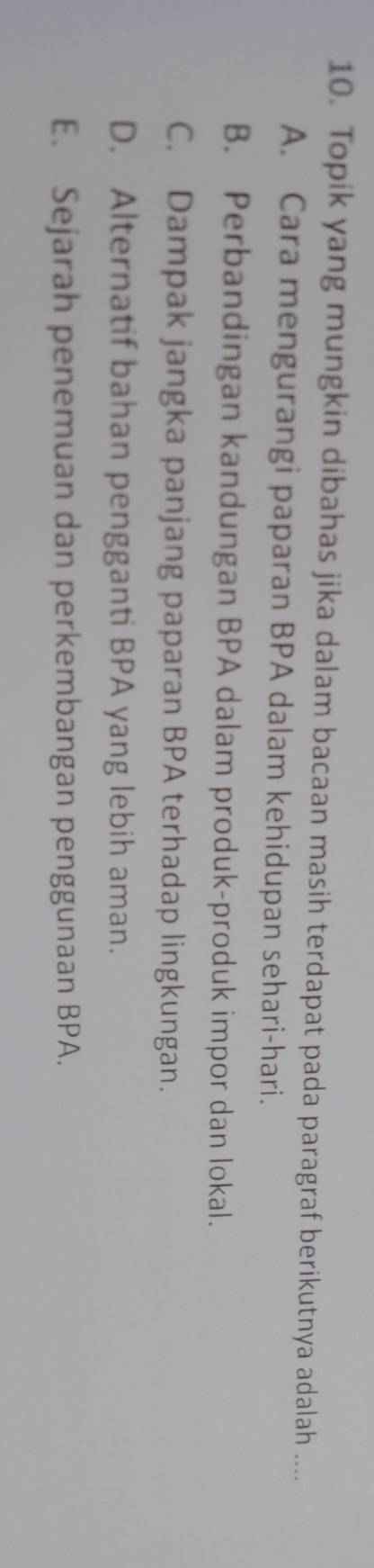 Topik yang mungkin dibahas jika dalam bacaan masih terdapat pada paragraf berikutnya adalah ....
A. Cara mengurangi paparan BPA dalam kehidupan sehari-hari.
B. Perbandingan kandungan BPA dalam produk-produk impor dan lokal.
C. Dampak jangka panjang paparan BPA terhadap lingkungan.
D. Alternatif bahan pengganti BPA yang lebih aman.
E. Sejarah penemuan dan perkembangan penggunaan BPA.