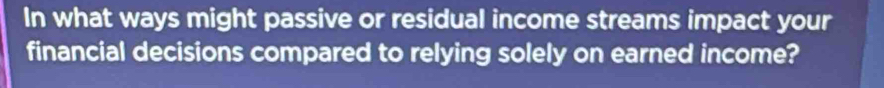 In what ways might passive or residual income streams impact your 
financial decisions compared to relying solely on earned income?