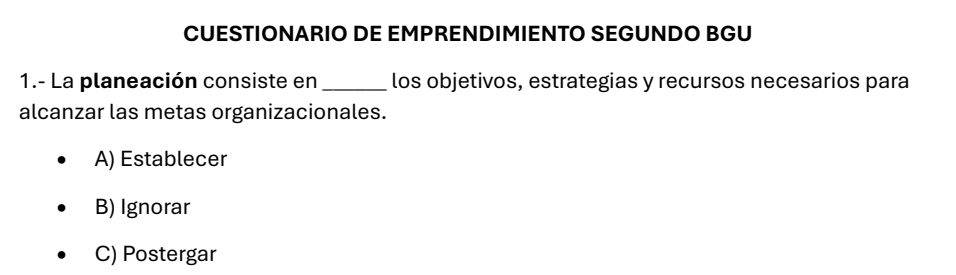 CUESTIONARIO DE EMPRENDIMIENTO SEGUNDO BGU
1.- La planeación consiste en _los objetivos, estrategias y recursos necesarios para
alcanzar las metas organizacionales.
A) Establecer
B) Ignorar
C) Postergar