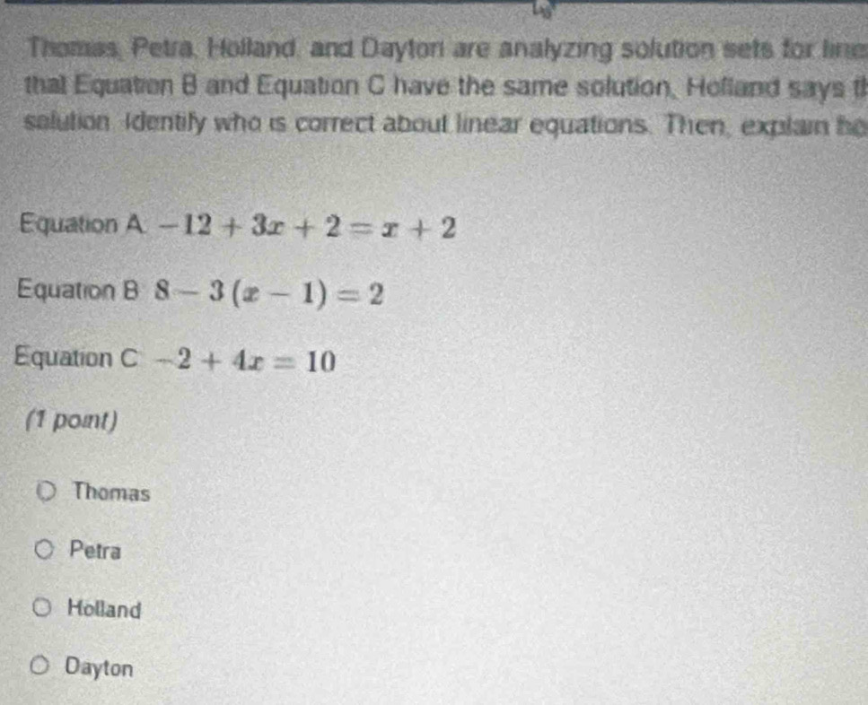 Thomas, Petra, Holland, and Dayton are analyzing solution sets for line
that Equation B and Equation C have the same solution, Holland says t
salution Identify who is correct about linear equations. Then, explain he
Equation A-12+3x+2=x+2
Equation B 8-3(x-1)=2
Equation C-2+4x=10
(1 point)
Thomas
Petra
Holland
Dayton