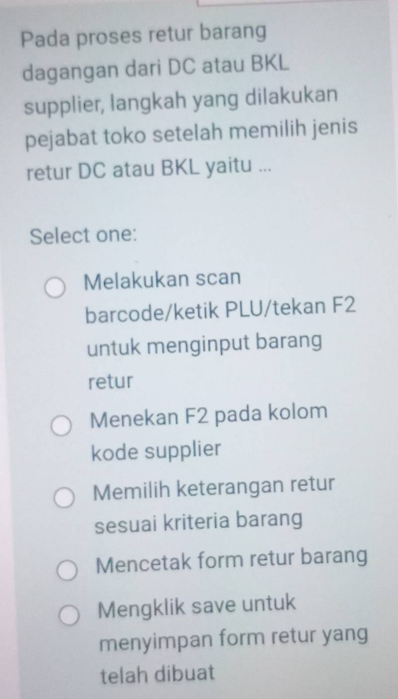 Pada proses retur barang
dagangan dari DC atau BKL
supplier, langkah yang dilakukan
pejabat toko setelah memilih jenis
retur DC atau BKL yaitu ...
Select one:
Melakukan scan
barcode/ketik PLU/tekan F2
untuk menginput barang
retur
Menekan F2 pada kolom
kode supplier
Memilih keterangan retur
sesuai kriteria barang
Mencetak form retur barang
Mengklik save untuk
menyimpan form retur yang
telah dibuat