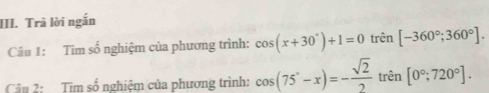 Trả lời ngắn 
Câu 1: Tìm số nghiệm của phương trình: cos (x+30°)+1=0 trên [-360°;360°]. 
Câu 2: Tìm số nghiệm của phương trình: cos (75°-x)=- sqrt(2)/2  trên [0°,720°].