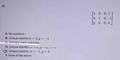 beginbmatrix 1&0&0|&2 0&1&0|&-1 0&0&0|&0endbmatrix
A. No solutions
B. Unique solution x=2, y=-1
C. Infinitely many solutions
D. Unique solution: x=upsilon , y=upsilon , z=upsilon
E. Unique solution: x=-1, y=2
F. None of the above