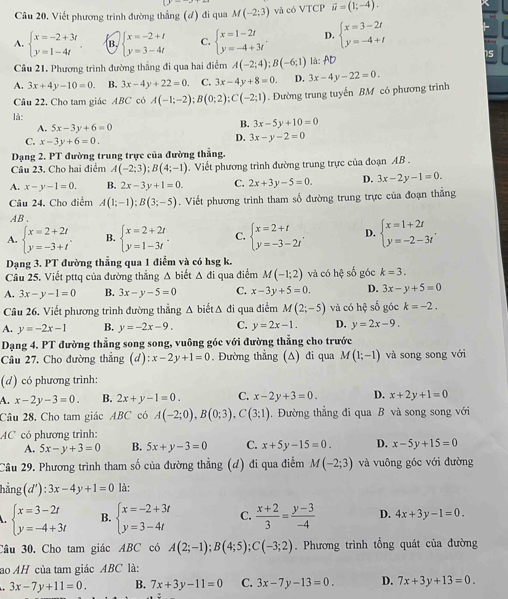 Viết phương trình đường thẳng (đ) đi qua M(-2;3) và có VTCP vector u=(1;-4).
A. beginarrayl x=-2+3t y=1-4tendarray. . B beginarrayl x=-2+t y=3-4tendarray. C. beginarrayl x=1-2t y=-4+3tendarray. .
D. beginarrayl x=3-2t y=-4+tendarray.
àng
Câu 21. Phương trình đường thẳng đi qua hai điểm A(-2;4);B(-6;1) là: AD
s
A. 3x+4y-10=0. B. 3x-4y+22=0. C. 3x-4y+8=0. D. 3x-4y-22=0.
Câu 22. Cho tam giác ABC có A(-1;-2);B(0;2);C(-2;1). Đường trung tuyến BM có phương trình
là:
A. 5x-3y+6=0
B. 3x-5y+10=0
C. x-3y+6=0.
D. 3x-y-2=0
Dạng 2. PT đường trung trực của đường thẳng.
Câu 23. Cho hai điểm A(-2;3);B(4;-1). Viết phương trình đường trung trực của đoạn AB .
A. x-y-1=0. B. 2x-3y+1=0. C. 2x+3y-5=0. D. 3x-2y-1=0.
Câu 24. Cho điểm A(1;-1);B(3;-5). Viết phương trình tham số đường trung trực của đoạn thắng
AB .
A. beginarrayl x=2+2t y=-3+tendarray. . B. beginarrayl x=2+2t y=1-3tendarray. . C. beginarrayl x=2+t y=-3-2tendarray. .
D. beginarrayl x=1+2t y=-2-3tendarray. .
Dạng 3. PT đường thẳng qua 1 điểm và có hsg k.
Câu 25. Viết pttq của đường thắng △ biết △ di qua điểm M(-1;2) và có hệ số góc k=3.
A. 3x-y-1=0 B. 3x-y-5=0 C. x-3y+5=0. D. 3x-y+5=0
Câu 26. Viết phương trình đường thẳng Δ biết △ di i qua điểm M(2;-5) và có hệ số góc k=-2.
A. y=-2x-1 B. y=-2x-9. C. y=2x-1. D. y=2x-9.
Dạng 4. PT đường thẳng song song, vuông góc với đường thẳng cho trước
Câu 27. Cho đường thẳng (d) x-2y+1=0. Đường thẳng (A) đi qua M(1;-1) và song song với
(d) có phương trình:
4. x-2y-3=0. B. 2x+y-1=0. C. x-2y+3=0. D. x+2y+1=0
Câu 28. Cho tam giác ABC có A(-2;0),B(0;3),C(3;1).  Đường thẳng đi qua B và song song với
AC có phương trình:
A. 5x-y+3=0 B. 5x+y-3=0 C. x+5y-15=0. D. x-5y+15=0
Câu 29. Phương trình tham số của đường thẳng (d) đi qua điểm M(-2;3) và vuông góc với đường
hằng (d'):3x-4y+1=0 là:
beginarrayl x=3-2t y=-4+3tendarray. B. beginarrayl x=-2+3t y=3-4tendarray. C.  (x+2)/3 = (y-3)/-4  D. 4x+3y-1=0.
Câu 30. Cho tam giác ABC có A(2;-1);B(4;5);C(-3;2). Phương trình tổng quát của đường
ao AH của tam giác ABC là:
3x-7y+11=0. B. 7x+3y-11=0 C. 3x-7y-13=0. D. 7x+3y+13=0.