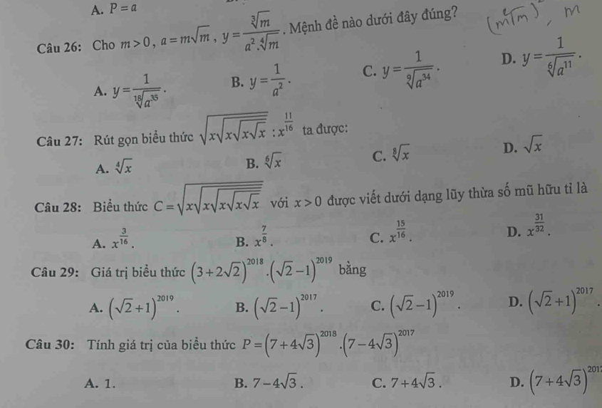 A. P=a
Câu 26: Cho m>0,a=msqrt(m),y= sqrt[3](m)/a^2.sqrt[4](m) . Mệnh đề nào dưới đây đúng?
A. y= 1/sqrt[19](a^(35)) . B. y= 1/a^2 . C. y= 1/sqrt[9](a^(34)) . D. y= 1/sqrt[6](a^(11)) .
Câu 27: Rút gọn biểu thức sqrt(xsqrt xsqrt xsqrt x):x^(frac 11)16 ta được:
D. sqrt(x)
A. sqrt[4](x)
B. sqrt[6](x)
C. sqrt[8](x)
Câu 28: Biểu thức C=sqrt(xsqrt xsqrt xsqrt xsqrt x) với x>0 được viết dưới dạng lũy thừa số mũ hữu tỉ là
A. x^(frac 3)16.
B. x^(frac 7)8.
C. x^(frac 15)16.
D. x^(frac 31)32.
Câu 29: Giá trị biểu thức (3+2sqrt(2))^2018· (sqrt(2)-1)^2019 bằng
A. (sqrt(2)+1)^2019. B. (sqrt(2)-1)^2017. C. (sqrt(2)-1)^2019. D. (sqrt(2)+1)^2017.
Câu 30: Tính giá trị của biểu thức P=(7+4sqrt(3))^2018.(7-4sqrt(3))^2017
A. 1. B. 7-4sqrt(3). C. 7+4sqrt(3). D. (7+4sqrt(3))^201