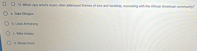 Which Jazz artist's music often addressed themes of love and hardship, resonating with the African American community?
a. Duke Ellington
b. Louis Armstrong
c. Billie Holiday
d. Bessie Smith