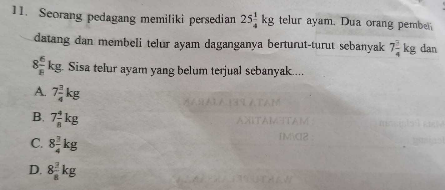 Seorang pedagang memiliki persedian 25 1/4 kg telur ayam. Dua orang pembel
datang dan membeli telur ayam daganganya berturut-turut sebanyak 7 3/4 kg dan
8 6/8 kg. Sisa telur ayam yang belum terjual sebanyak....
A. 7 3/4 kg
B. 7 4/8 kg
AXITAMΞTAM:
C. 8 3/4 kg
IMC2 :
D. 8 3/8 kg