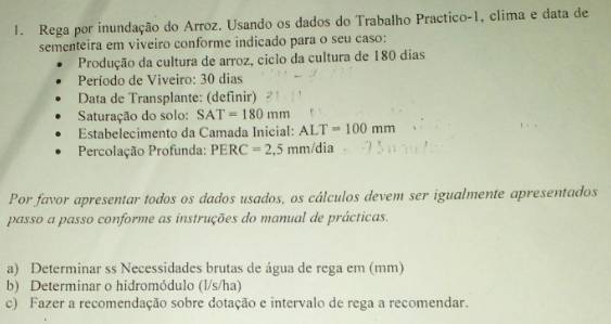 Rega por inundação do Arroz. Usando os dados do Trabalho Practico-1, clima e data de 
sementeira em viveiro conforme indicado para o seu caso: 
Produção da cultura de arroz, ciclo da cultura de 180 dias
Período de Viveiro: 30 dias
Data de Transplante: (definir) 
Saturação do solo: SAT=180mm
Estabelecimento da Camada Inicial: ALT=100mm
Percolação Profunda: PERC=2,5 mm/dia
Por favor apresentar todos os dados usados, os cálculos devem ser igualmente apresentados 
passo a passo conforme as instruções do manual de prácticas. 
a) Determinar ss Necessidades brutas de água de rega em (mm) 
b) Determinar o hidromódulo (l/s/ha) 
c) Fazer a recomendação sobre dotação e intervalo de rega a recomendar.